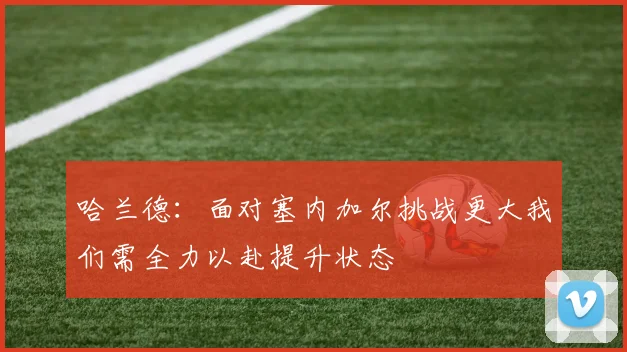 哈兰德：面对塞内加尔挑战更大我们需全力以赴提升状态