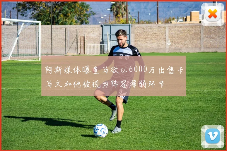 阿斯媒体曝皇马欲以6000万出售卡马文加他被视为阵容薄弱环节