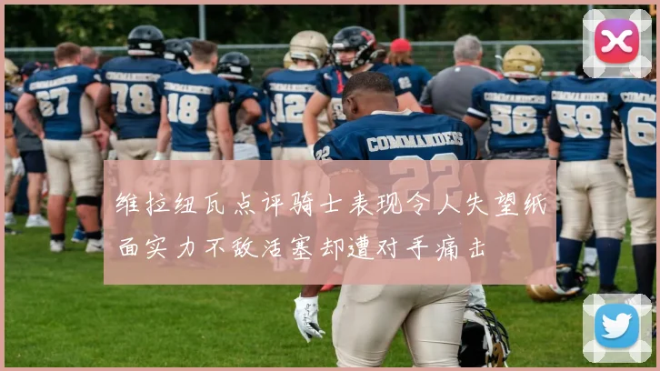 维拉纽瓦点评骑士表现令人失望纸面实力不敌活塞却遭对手痛击