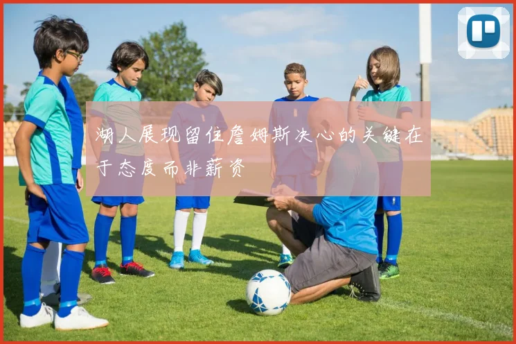 湖人展现留住詹姆斯决心的关键在于态度而非薪资