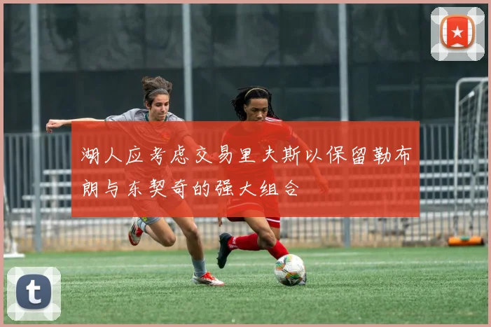 湖人应考虑交易里夫斯以保留勒布朗与东契奇的强大组合