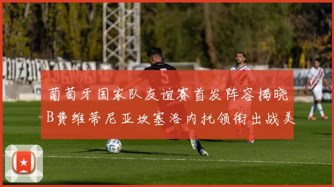 葡萄牙国家队友谊赛首发阵容揭晓B费维蒂尼亚坎塞洛内托领衔出战美国