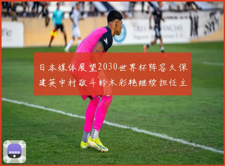 日本媒体展望2030世界杯阵容久保建英中村敬斗铃木彩艳继续担任主力