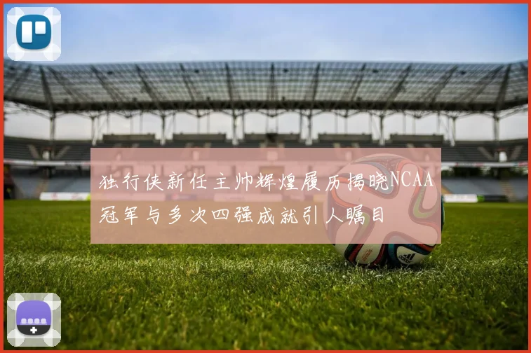 独行侠新任主帅辉煌履历揭晓NCAA冠军与多次四强成就引人瞩目