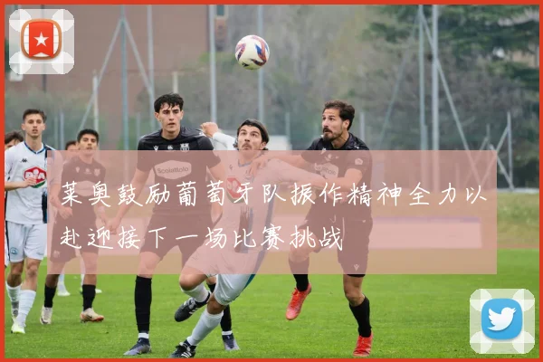 莱奥鼓励葡萄牙队振作精神全力以赴迎接下一场比赛挑战