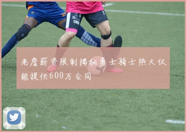 老詹薪资限制揭秘勇士骑士热火仅能提供600万合同