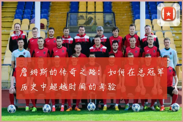 詹姆斯的传奇之路：如何在总冠军历史中超越时间的考验
