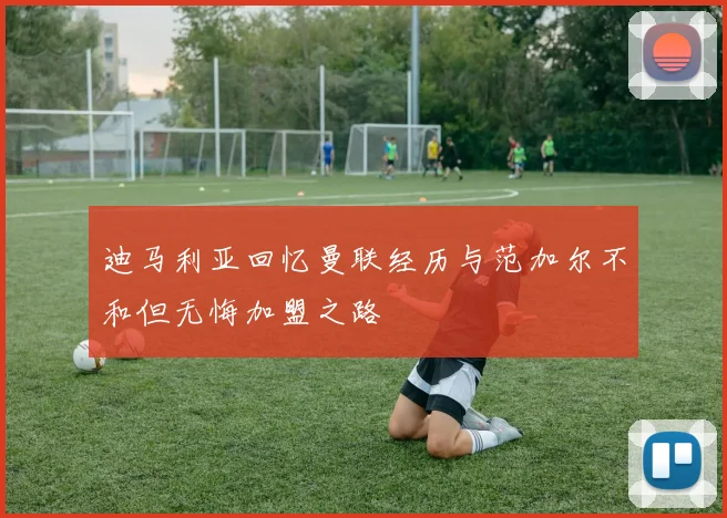 迪马利亚回忆曼联经历与范加尔不和但无悔加盟之路