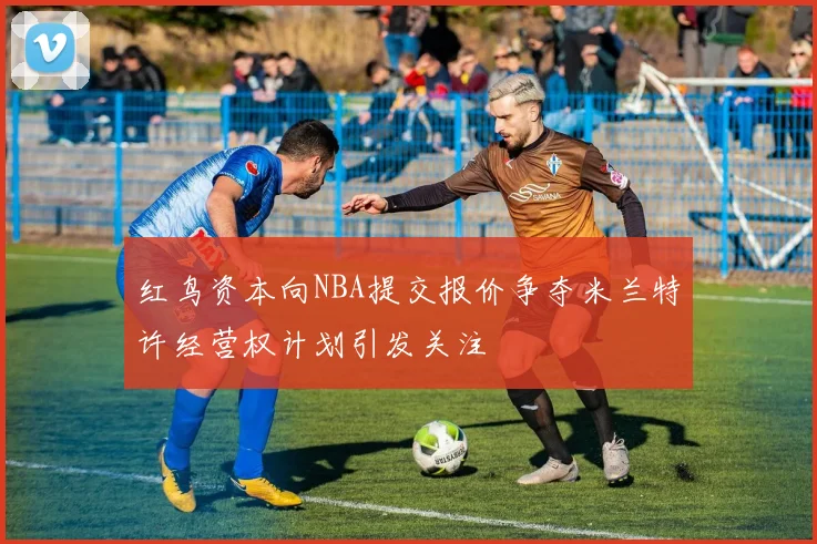 红鸟资本向NBA提交报价争夺米兰特许经营权计划引发关注