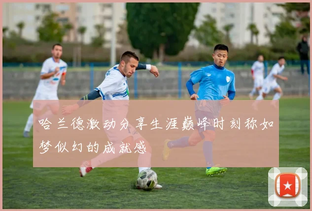 哈兰德激动分享生涯巅峰时刻称如梦似幻的成就感