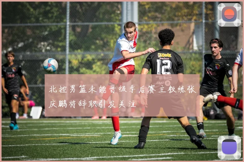 北控男篮未能晋级季后赛主教练张庆鹏将辞职引发关注