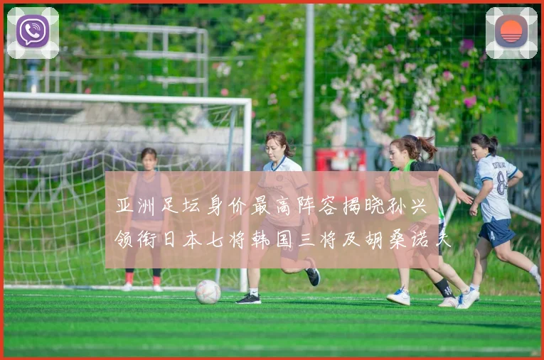 亚洲足坛身价最高阵容揭晓孙兴慜领衔日本七将韩国三将及胡桑诺夫入选