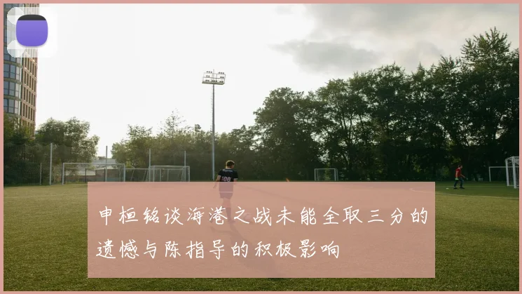 申桓铭谈海港之战未能全取三分的遗憾与陈指导的积极影响