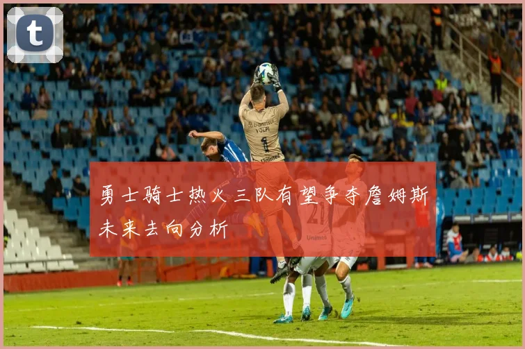 勇士骑士热火三队有望争夺詹姆斯未来去向分析