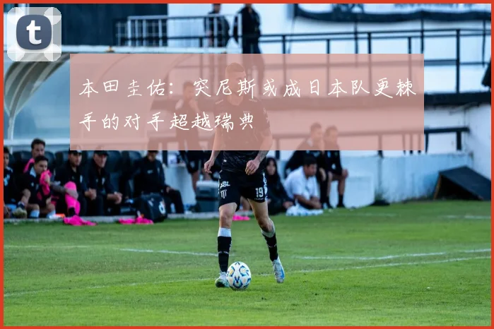 本田圭佑：突尼斯或成日本队更棘手的对手超越瑞典