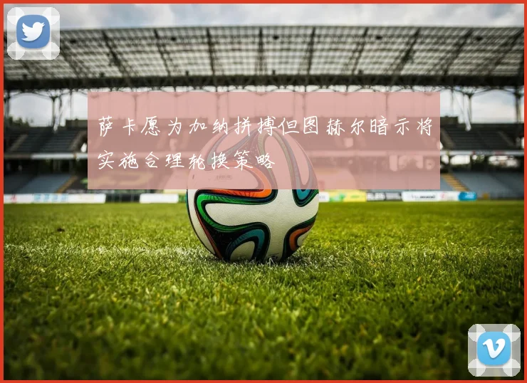萨卡愿为加纳拼搏但图赫尔暗示将实施合理轮换策略