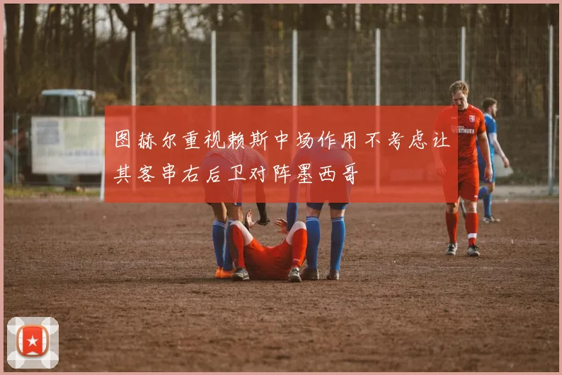 图赫尔重视赖斯中场作用不考虑让其客串右后卫对阵墨西哥