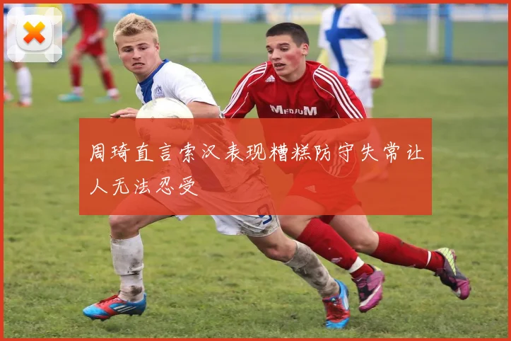 周琦直言索汉表现糟糕防守失常让人无法忍受