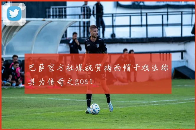 巴萨官方社媒祝贺梅西帽子戏法称其为传奇之goat